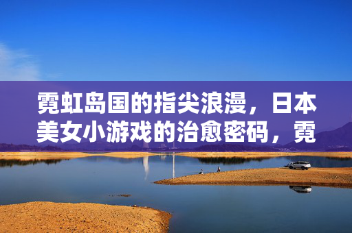 霓虹岛国的指尖浪漫，日本美女小游戏的治愈密码，霓虹岛国指尖浪漫，日本美女小游戏的治愈密码