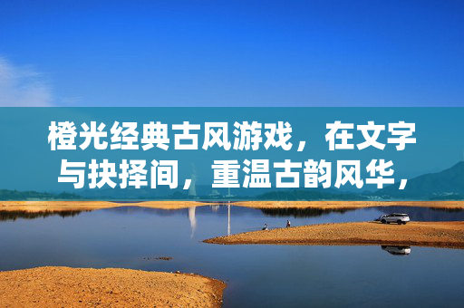 橙光经典古风游戏，在文字与抉择间，重温古韵风华，橙光经典古风，文字抉择里的古韵风华