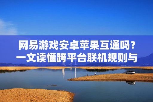 网易游戏安卓苹果互通吗？一文读懂跨平台联机规则与限制