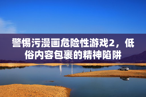 警惕污漫画危险性游戏2，低俗内容包裹的精神陷阱