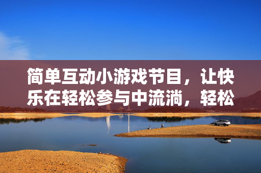 简单互动小游戏节目，让快乐在轻松参与中流淌，轻松互动小游戏，快乐自然流淌