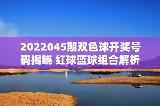 2022045期双色球开奖号码揭晓 红球蓝球组合解析与奖池动态
