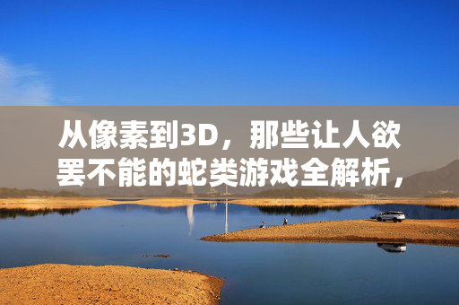 从像素到3D，那些让人欲罢不能的蛇类游戏全解析，从像素到3D，蛇类游戏的欲罢不能全解析