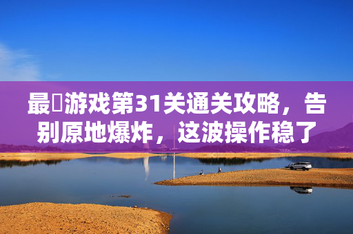 最囧游戏第31关通关攻略，告别原地爆炸，这波操作稳了！最囧游戏第31关通关攻略，告别原地爆炸，这波操作稳了！