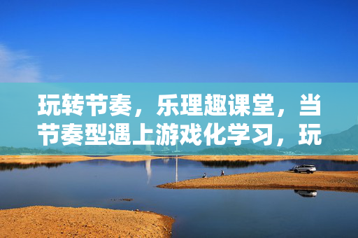 玩转节奏，乐理趣课堂，当节奏型遇上游戏化学习，玩转节奏型，游戏化乐理趣课堂