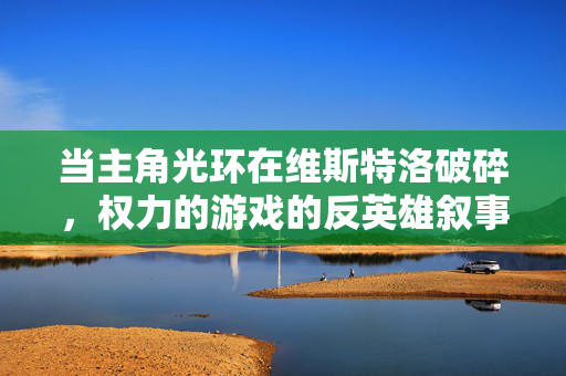 当主角光环在维斯特洛破碎，权力的游戏的反英雄叙事与命运无常，维斯特洛的反英雄叙事，主角光环破碎与命运无常