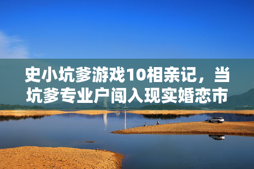 史小坑爹游戏10相亲记，当坑爹专业户闯入现实婚恋市场，史小坑相亲记，坑爹专业户闯入现实婚恋市场