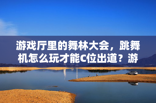 游戏厅里的舞林大会，跳舞机怎么玩才能C位出道？游戏厅舞林大会，跳舞机C位出道全攻略