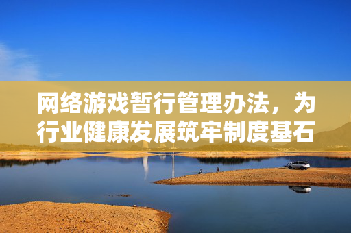 网络游戏暂行管理办法，为行业健康发展筑牢制度基石，网络游戏暂行管理办法为行业健康发展筑牢制度基石