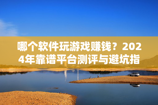 哪个软件玩游戏赚钱？2024年靠谱平台测评与避坑指南，2024年玩游戏赚钱软件靠谱平台测评与避坑指南