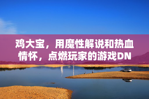 鸡大宝，用魔性解说和热血情怀，点燃玩家的游戏DNA，鸡大宝，魔性解说点燃玩家游戏DNA