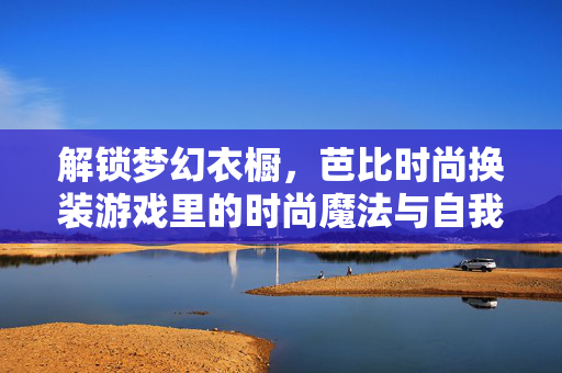 解锁梦幻衣橱，芭比时尚换装游戏里的时尚魔法与自我表达