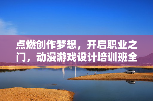 点燃创作梦想，开启职业之门，动漫游戏设计培训班全解析，动漫游戏设计培训班全解析，点燃创作梦想，开启职业之门