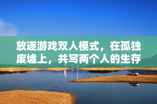 放逐游戏双人模式，在孤独废墟上，共写两个人的生存史诗，放逐废墟，双人共谱生存史诗