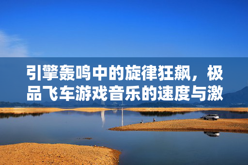 引擎轰鸣中的旋律狂飙，极品飞车游戏音乐的速度与激情，引擎狂飙，极品飞车游戏的速度与激情旋律