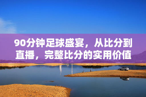 90分钟足球盛宴，从比分到直播，完整比分的实用价值解析，90分钟足球盛宴，比分与直播的实用价值解析