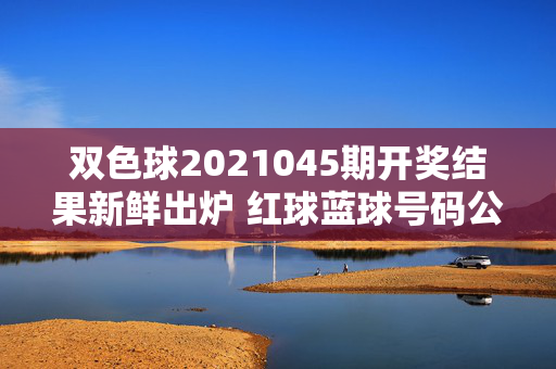 双色球2021045期开奖结果新鲜出炉 红球蓝球号码公布，双色球2021045期开奖结果新鲜出炉 红球蓝球号码公布