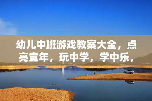 幼儿中班游戏教案大全，点亮童年，玩中学，学中乐，幼儿中班游戏教案大全，玩学乐点亮童年
