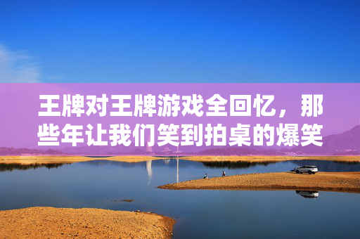 王牌对王牌游戏全回忆，那些年让我们笑到拍桌的爆笑名场面，王牌对王牌游戏全回忆，那些年笑到拍桌的爆笑名场面