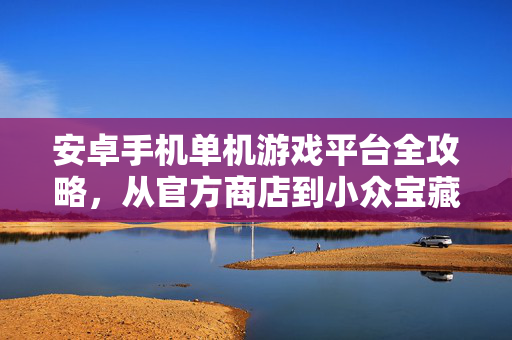 安卓手机单机游戏平台全攻略，从官方商店到小众宝藏，一站式搞定你的单机娱乐
