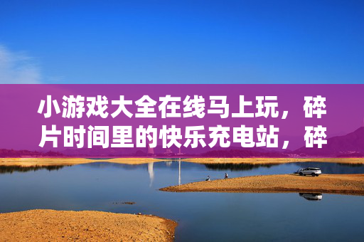 小游戏大全在线马上玩，碎片时间里的快乐充电站，碎片时间快乐充电站，小游戏大全在线畅玩