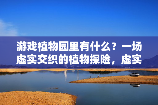游戏植物园里有什么？一场虚实交织的植物探险，虚实交织的游戏植物园探险