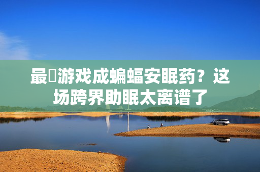 最囧游戏成蝙蝠安眠药？这场跨界助眠太离谱了