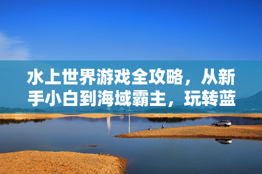 水上世界游戏全攻略，从新手小白到海域霸主，玩转蓝海冒险！