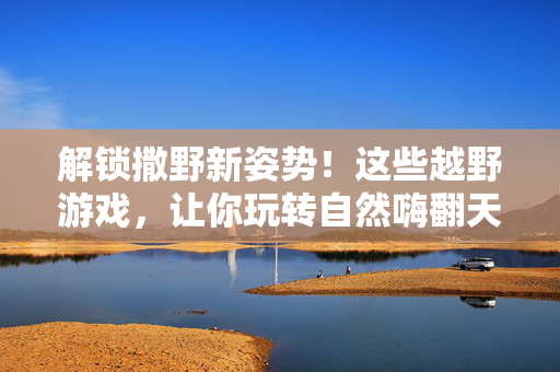 解锁撒野新姿势！这些越野游戏，让你玩转自然嗨翻天，撒野新姿势！越野游戏玩转自然嗨翻天