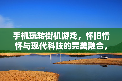 手机玩转街机游戏，怀旧情怀与现代科技的完美融合，手机玩转街机，怀旧情怀与现代科技的完美融合