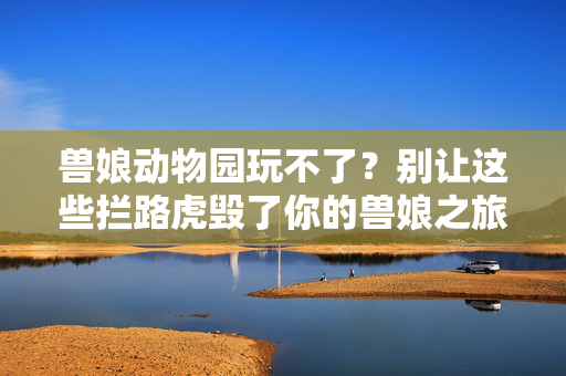 兽娘动物园玩不了？别让这些拦路虎毁了你的兽娘之旅！兽娘动物园玩不了？扫清拦路虎，开启你的兽娘之旅！
