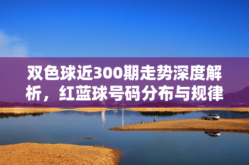 双色球近300期走势深度解析，红蓝球号码分布与规律探寻，双色球近300期走势深度解析，红蓝球分布与规律探寻