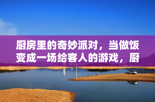 厨房里的奇妙派对，当做饭变成一场给客人的游戏，厨房游戏派对，做饭即给客人的奇妙游戏