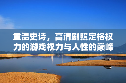 重温史诗，高清剧照定格权力的游戏权力与人性的巅峰对决，重温史诗，高清剧照定格权力的游戏权力与人性巅峰对决
