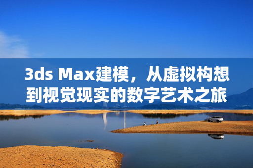 3ds Max建模，从虚拟构想到视觉现实的数字艺术之旅，3ds Max建模，从虚拟构想到视觉现实的数字艺术之旅