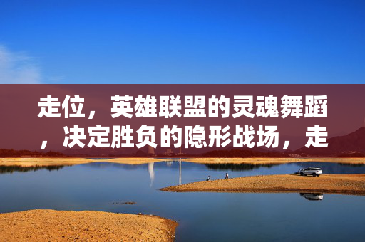 走位，英雄联盟的灵魂舞蹈，决定胜负的隐形战场，走位，英雄联盟决定胜负的灵魂舞蹈与隐形战场