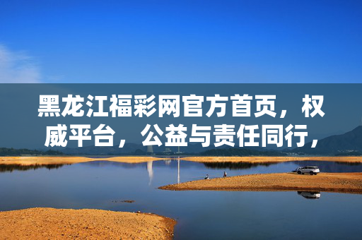 黑龙江福彩网官方首页，权威平台，公益与责任同行，黑龙江福彩网官方首页，权威平台，公益与责任同行