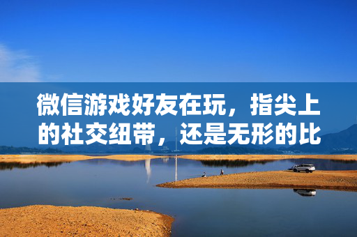 微信游戏好友在玩，指尖上的社交纽带，还是无形的比较枷锁？