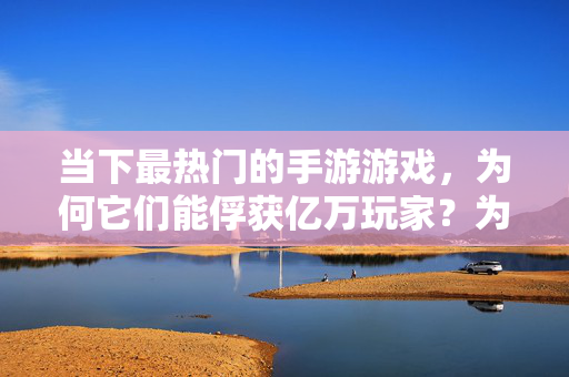 当下最热门的手游游戏，为何它们能俘获亿万玩家？为何热门手游能俘获亿万玩家？