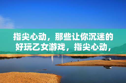指尖心动，那些让你沉迷的好玩乙女游戏，指尖心动，乙女游戏的沉迷魅力