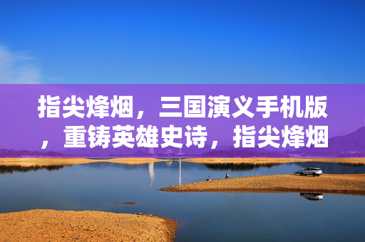 指尖烽烟，三国演义手机版，重铸英雄史诗，指尖烽烟重铸三国英雄史诗