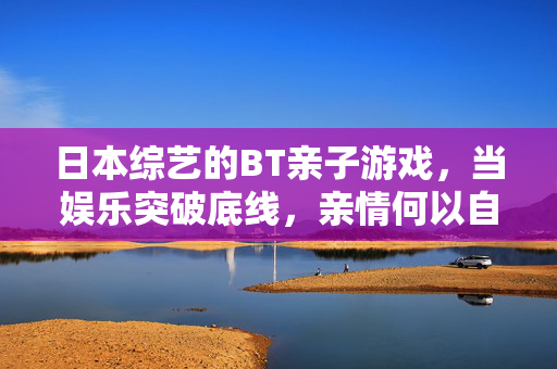 日本综艺的BT亲子游戏，当娱乐突破底线，亲情何以自处？BT亲子游戏，娱乐突破底线后，亲情何以自处？
