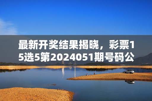 最新开奖结果揭晓，彩票15选5第2024051期号码公布，快看你的号码中奖了吗？