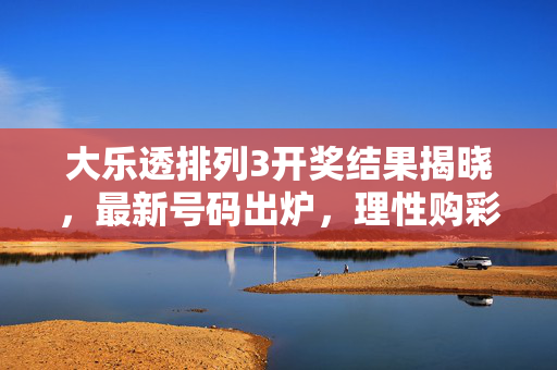 大乐透排列3开奖结果揭晓，最新号码出炉，理性购彩乐趣为先