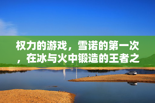 权力的游戏，雪诺的第一次，在冰与火中锻造的王者之心，雪诺的第一次，冰与火锻造的王者之心