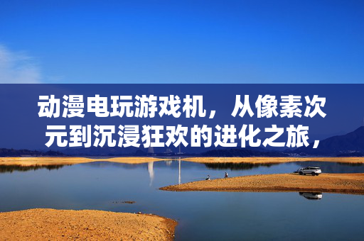 动漫电玩游戏机，从像素次元到沉浸狂欢的进化之旅，动漫电玩游戏机，从像素次元到沉浸狂欢的进化之旅