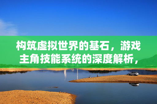 构筑虚拟世界的基石，游戏主角技能系统的深度解析，构筑虚拟世界的基石，游戏主角技能系统深度解析