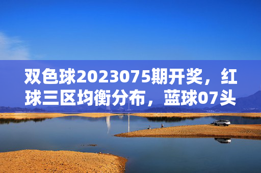 双色球2023075期开奖，红球三区均衡分布，蓝球07头奖6注分落5地