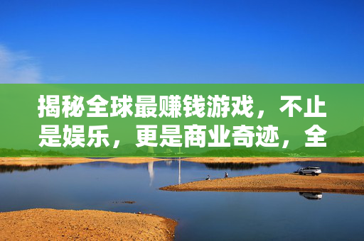 揭秘全球最赚钱游戏，不止是娱乐，更是商业奇迹，全球最赚钱游戏，不止娱乐的商业奇迹