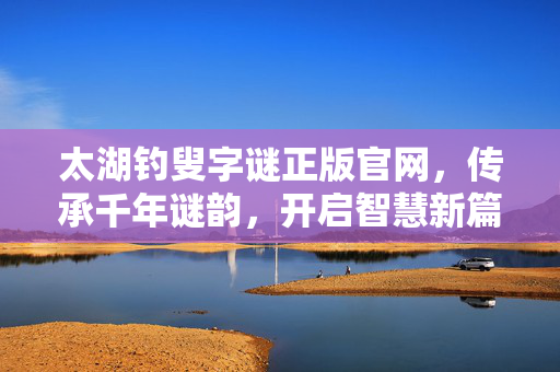 太湖钓叟字谜正版官网，传承千年谜韵，开启智慧新篇，太湖钓叟字谜官网，传承千年谜韵，开启智慧新篇